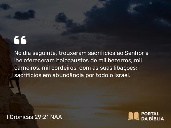 I Crônicas 29:21 NAA - No dia seguinte, trouxeram sacrifícios ao Senhor e lhe ofereceram holocaustos de mil bezerros, mil carneiros, mil cordeiros, com as suas libações; sacrifícios em abundância por todo o Israel.