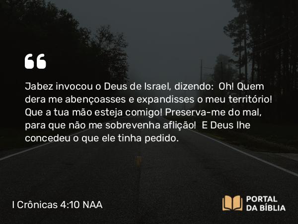 I Crônicas 4:10 NAA - Jabez invocou o Deus de Israel, dizendo: Oh! Quem dera me abençoasses e expandisses o meu território! Que a tua mão esteja comigo! Preserva-me do mal, para que não me sobrevenha aflição! E Deus lhe concedeu o que ele tinha pedido.