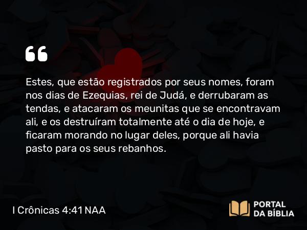 I Crônicas 4:41 NAA - Estes, que estão registrados por seus nomes, foram nos dias de Ezequias, rei de Judá, e derrubaram as tendas, e atacaram os meunitas que se encontravam ali, e os destruíram totalmente até o dia de hoje, e ficaram morando no lugar deles, porque ali havia pasto para os seus rebanhos.