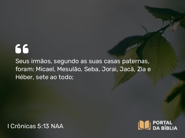 I Crônicas 5:13 NAA - Seus irmãos, segundo as suas casas paternas, foram: Micael, Mesulão, Seba, Jorai, Jacã, Zia e Héber, sete ao todo;