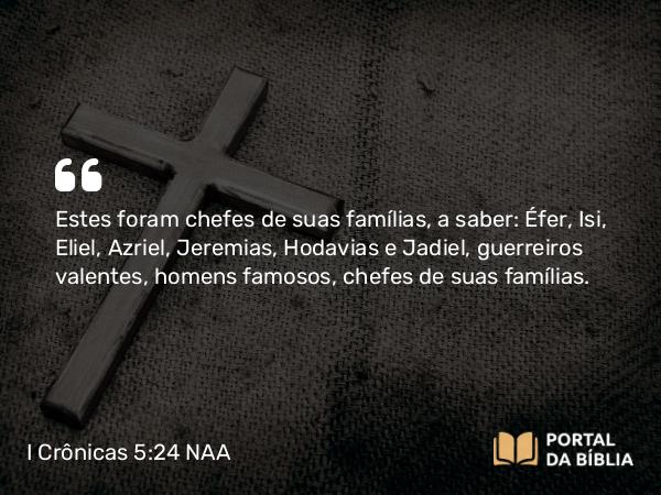 I Crônicas 5:24 NAA - Estes foram chefes de suas famílias, a saber: Éfer, Isi, Eliel, Azriel, Jeremias, Hodavias e Jadiel, guerreiros valentes, homens famosos, chefes de suas famílias.