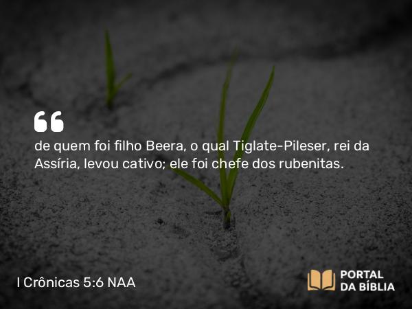 I Crônicas 5:6 NAA - de quem foi filho Beera, o qual Tiglate-Pileser, rei da Assíria, levou cativo; ele foi chefe dos rubenitas.