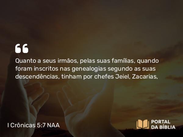 I Crônicas 5:7 NAA - Quanto a seus irmãos, pelas suas famílias, quando foram inscritos nas genealogias segundo as suas descendências, tinham por chefes Jeiel, Zacarias,