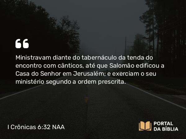 I Crônicas 6:32 NAA - Ministravam diante do tabernáculo da tenda do encontro com cânticos, até que Salomão edificou a Casa do Senhor em Jerusalém; e exerciam o seu ministério segundo a ordem prescrita.