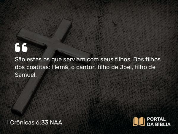 I Crônicas 6:33 NAA - São estes os que serviam com seus filhos. Dos filhos dos coatitas: Hemã, o cantor, filho de Joel, filho de Samuel,