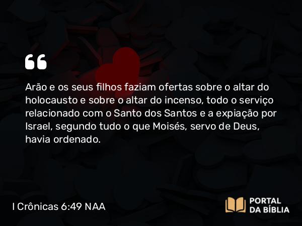 I Crônicas 6:49 NAA - Arão e os seus filhos faziam ofertas sobre o altar do holocausto e sobre o altar do incenso, todo o serviço relacionado com o Santo dos Santos e a expiação por Israel, segundo tudo o que Moisés, servo de Deus, havia ordenado.