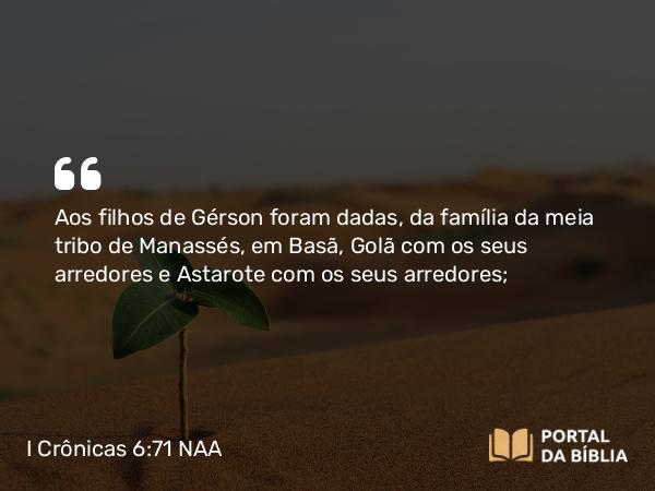 I Crônicas 6:71 NAA - Aos filhos de Gérson foram dadas, da família da meia tribo de Manassés, em Basã, Golã com os seus arredores e Astarote com os seus arredores;