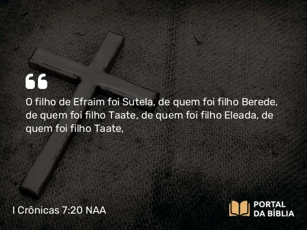 I Crônicas 7:20 NAA - O filho de Efraim foi Sutela, de quem foi filho Berede, de quem foi filho Taate, de quem foi filho Eleada, de quem foi filho Taate,