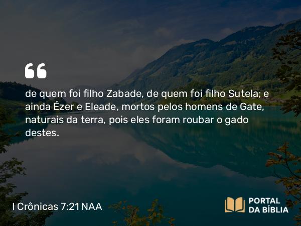 I Crônicas 7:21 NAA - de quem foi filho Zabade, de quem foi filho Sutela; e ainda Ézer e Eleade, mortos pelos homens de Gate, naturais da terra, pois eles foram roubar o gado destes.