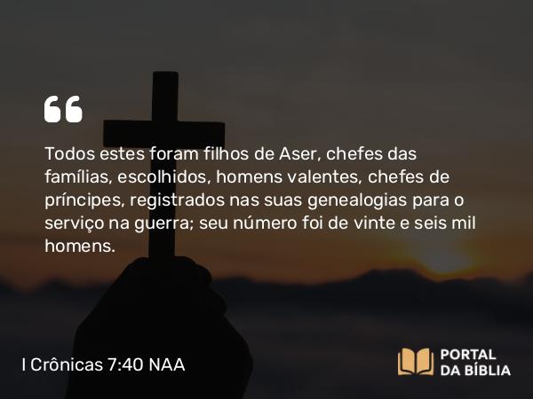 I Crônicas 7:40 NAA - Todos estes foram filhos de Aser, chefes das famílias, escolhidos, homens valentes, chefes de príncipes, registrados nas suas genealogias para o serviço na guerra; seu número foi de vinte e seis mil homens.