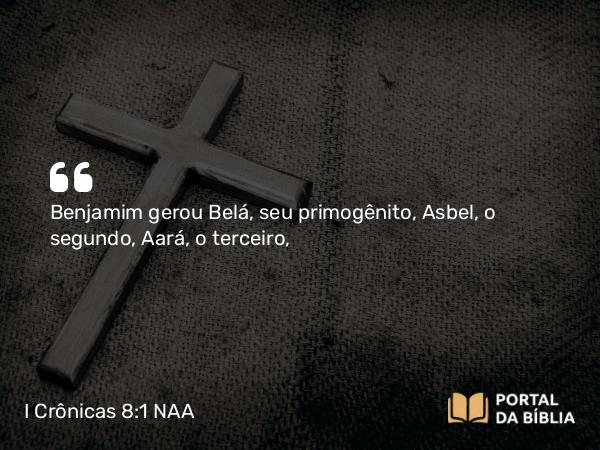 I Crônicas 8:1 NAA - Benjamim gerou Belá, seu primogênito, Asbel, o segundo, Aará, o terceiro,