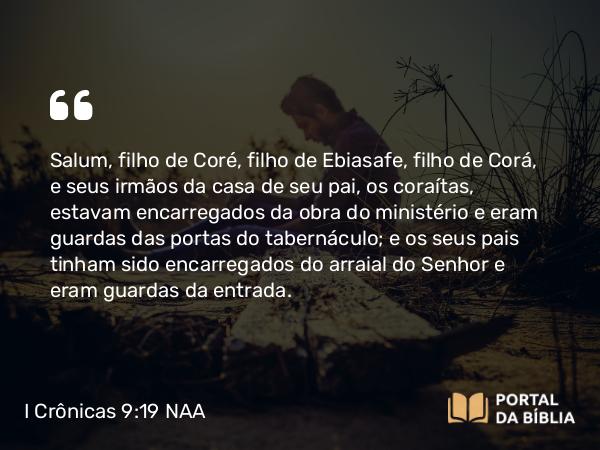 I Crônicas 9:19 NAA - Salum, filho de Coré, filho de Ebiasafe, filho de Corá, e seus irmãos da casa de seu pai, os coraítas, estavam encarregados da obra do ministério e eram guardas das portas do tabernáculo; e os seus pais tinham sido encarregados do arraial do Senhor e eram guardas da entrada.