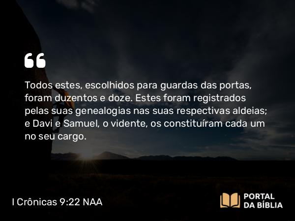 I Crônicas 9:22 NAA - Todos estes, escolhidos para guardas das portas, foram duzentos e doze. Estes foram registrados pelas suas genealogias nas suas respectivas aldeias; e Davi e Samuel, o vidente, os constituíram cada um no seu cargo.