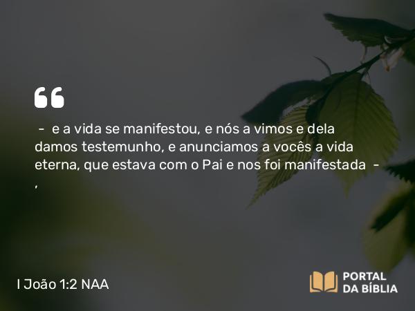 I João 1:2 NAA - — e a vida se manifestou, e nós a vimos e dela damos testemunho, e anunciamos a vocês a vida eterna, que estava com o Pai e nos foi manifestada —,