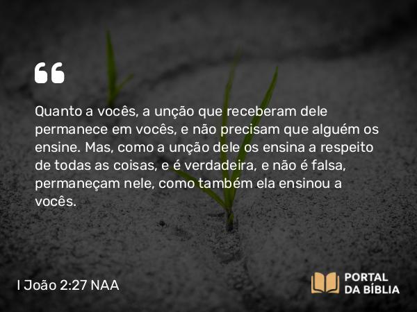 I João 2:27 NAA - Quanto a vocês, a unção que receberam dele permanece em vocês, e não precisam que alguém os ensine. Mas, como a unção dele os ensina a respeito de todas as coisas, e é verdadeira, e não é falsa, permaneçam nele, como também ela ensinou a vocês.