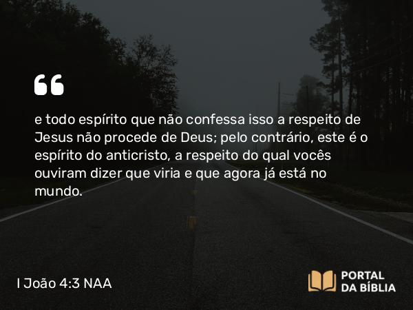 I João 4:3 NAA - e todo espírito que não confessa isso a respeito de Jesus não procede de Deus; pelo contrário, este é o espírito do anticristo, a respeito do qual vocês ouviram dizer que viria e que agora já está no mundo.