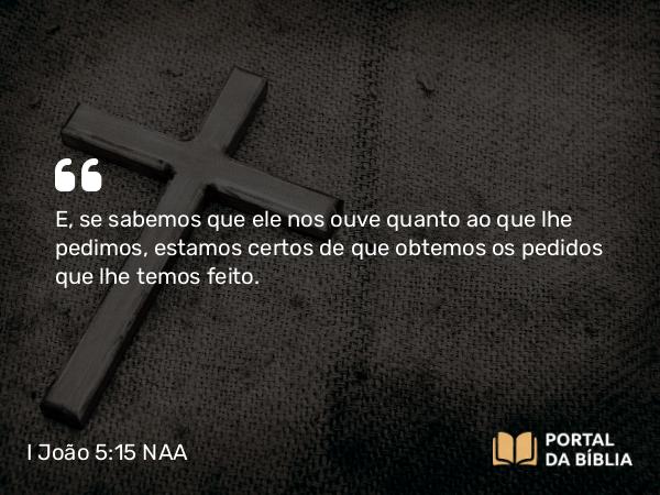 I João 5:15 NAA - E, se sabemos que ele nos ouve quanto ao que lhe pedimos, estamos certos de que obtemos os pedidos que lhe temos feito.