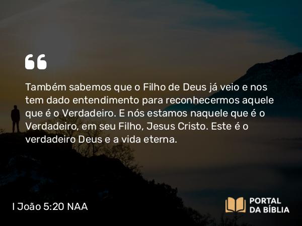 I João 5:20 NAA - Também sabemos que o Filho de Deus já veio e nos tem dado entendimento para reconhecermos aquele que é o Verdadeiro. E nós estamos naquele que é o Verdadeiro, em seu Filho, Jesus Cristo. Este é o verdadeiro Deus e a vida eterna.