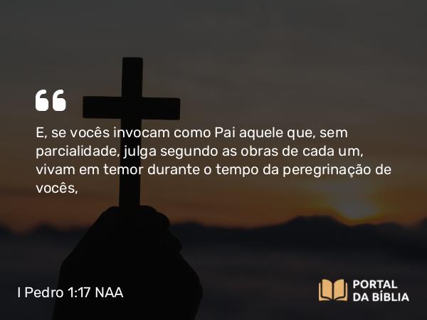 I Pedro 1:17 NAA - E, se vocês invocam como Pai aquele que, sem parcialidade, julga segundo as obras de cada um, vivam em temor durante o tempo da peregrinação de vocês,