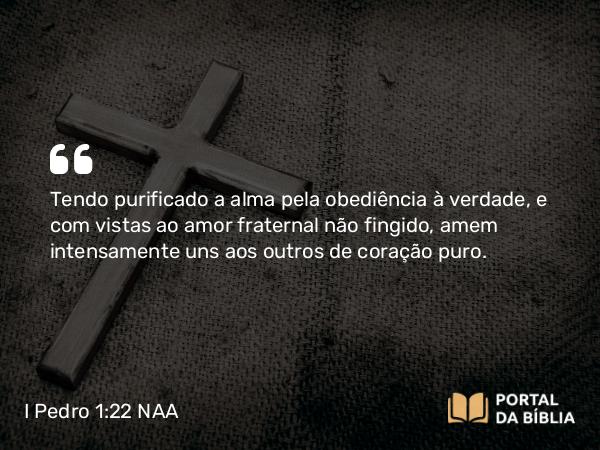 I Pedro 1:22 NAA - Tendo purificado a alma pela obediência à verdade, e com vistas ao amor fraternal não fingido, amem intensamente uns aos outros de coração puro.