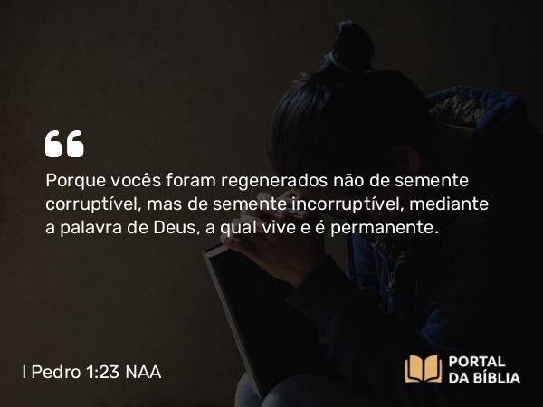 I Pedro 1:23 NAA - Porque vocês foram regenerados não de semente corruptível, mas de semente incorruptível, mediante a palavra de Deus, a qual vive e é permanente.