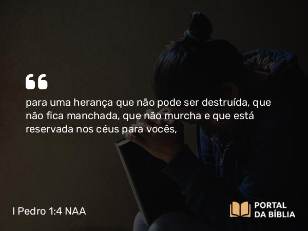 I Pedro 1:4 NAA - para uma herança que não pode ser destruída, que não fica manchada, que não murcha e que está reservada nos céus para vocês,