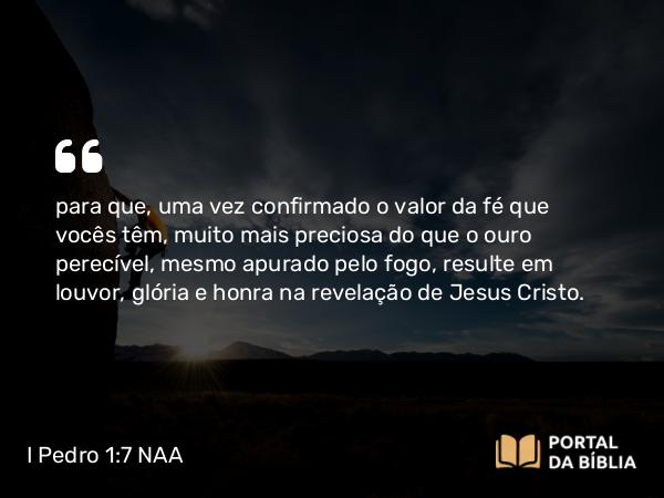 I Pedro 1:7 NAA - para que, uma vez confirmado o valor da fé que vocês têm, muito mais preciosa do que o ouro perecível, mesmo apurado pelo fogo, resulte em louvor, glória e honra na revelação de Jesus Cristo.