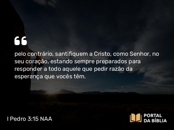 I Pedro 3:15 NAA - pelo contrário, santifiquem a Cristo, como Senhor, no seu coração, estando sempre preparados para responder a todo aquele que pedir razão da esperança que vocês têm.