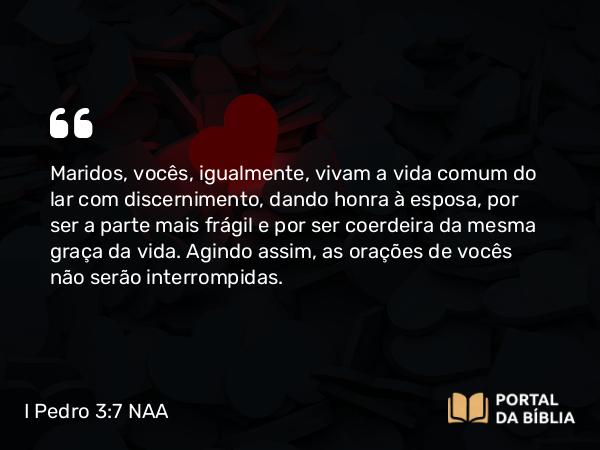 I Pedro 3:7 NAA - Maridos, vocês, igualmente, vivam a vida comum do lar com discernimento, dando honra à esposa, por ser a parte mais frágil e por ser coerdeira da mesma graça da vida. Agindo assim, as orações de vocês não serão interrompidas.