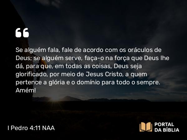 I Pedro 4:11 NAA - Se alguém fala, fale de acordo com os oráculos de Deus; se alguém serve, faça-o na força que Deus lhe dá, para que, em todas as coisas, Deus seja glorificado, por meio de Jesus Cristo, a quem pertence a glória e o domínio para todo o sempre. Amém!