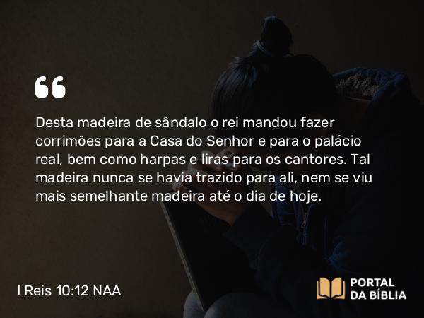 I Reis 10:12 NAA - Desta madeira de sândalo o rei mandou fazer corrimões para a Casa do Senhor e para o palácio real, bem como harpas e liras para os cantores. Tal madeira nunca se havia trazido para ali, nem se viu mais semelhante madeira até o dia de hoje.