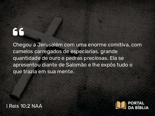 I Reis 10:2 NAA - Chegou a Jerusalém com uma enorme comitiva, com camelos carregados de especiarias, grande quantidade de ouro e pedras preciosas. Ela se apresentou diante de Salomão e lhe expôs tudo o que trazia em sua mente.