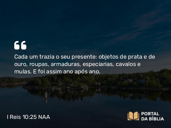 I Reis 10:25 NAA - Cada um trazia o seu presente: objetos de prata e de ouro, roupas, armaduras, especiarias, cavalos e mulas. E foi assim ano após ano.