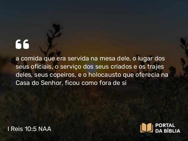 I Reis 10:5 NAA - a comida que era servida na mesa dele, o lugar dos seus oficiais, o serviço dos seus criados e os trajes deles, seus copeiros, e o holocausto que oferecia na Casa do Senhor, ficou como fora de si