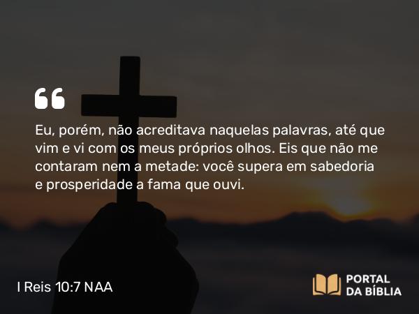 I Reis 10:7 NAA - Eu, porém, não acreditava naquelas palavras, até que vim e vi com os meus próprios olhos. Eis que não me contaram nem a metade: você supera em sabedoria e prosperidade a fama que ouvi.