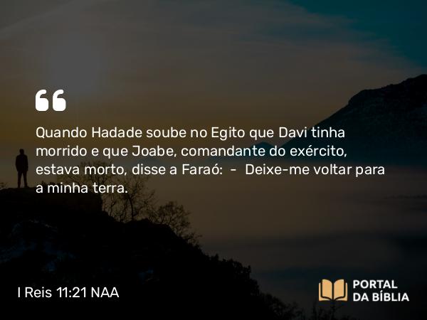 I Reis 11:21 NAA - Quando Hadade soube no Egito que Davi tinha morrido e que Joabe, comandante do exército, estava morto, disse a Faraó: — Deixe-me voltar para a minha terra.