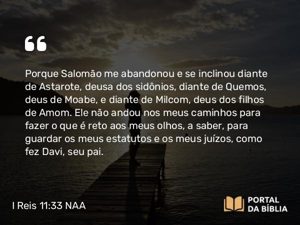 I Reis 11:33 NAA - Porque Salomão me abandonou e se inclinou diante de Astarote, deusa dos sidônios, diante de Quemos, deus de Moabe, e diante de Milcom, deus dos filhos de Amom. Ele não andou nos meus caminhos para fazer o que é reto aos meus olhos, a saber, para guardar os meus estatutos e os meus juízos, como fez Davi, seu pai.