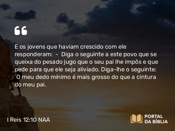 I Reis 12:10 NAA - E os jovens que haviam crescido com ele responderam: — Diga o seguinte a este povo que se queixa do pesado jugo que o seu pai lhe impôs e que pede para que ele seja aliviado. Diga-lhe o seguinte: 