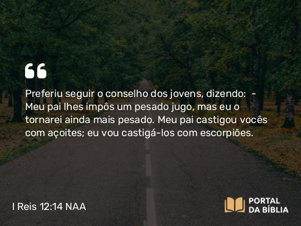 I Reis 12:14 NAA - Preferiu seguir o conselho dos jovens, dizendo: — Meu pai lhes impôs um pesado jugo, mas eu o tornarei ainda mais pesado. Meu pai castigou vocês com açoites; eu vou castigá-los com escorpiões.