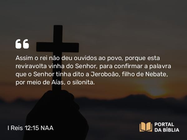 I Reis 12:15 NAA - Assim o rei não deu ouvidos ao povo, porque esta reviravolta vinha do Senhor, para confirmar a palavra que o Senhor tinha dito a Jeroboão, filho de Nebate, por meio de Aías, o silonita.