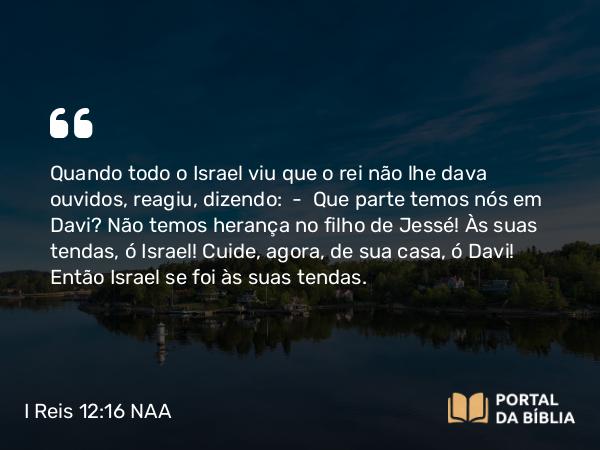 I Reis 12:16 NAA - Quando todo o Israel viu que o rei não lhe dava ouvidos, reagiu, dizendo: — Que parte temos nós em Davi? Não temos herança no filho de Jessé! Às suas tendas, ó Israel! Cuide, agora, de sua casa, ó Davi! Então Israel se foi às suas tendas.