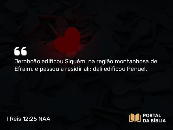 I Reis 12:25 NAA - Jeroboão edificou Siquém, na região montanhosa de Efraim, e passou a residir ali; dali edificou Penuel.