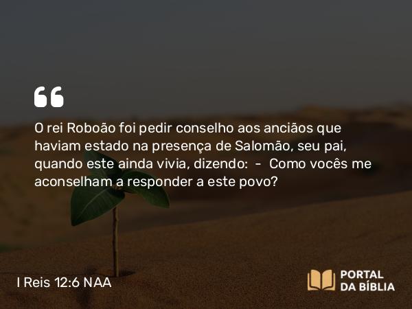 I Reis 12:6 NAA - O rei Roboão foi pedir conselho aos anciãos que haviam estado na presença de Salomão, seu pai, quando este ainda vivia, dizendo: — Como vocês me aconselham a responder a este povo?