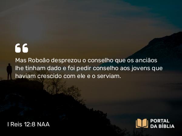 I Reis 12:8 NAA - Mas Roboão desprezou o conselho que os anciãos lhe tinham dado e foi pedir conselho aos jovens que haviam crescido com ele e o serviam.