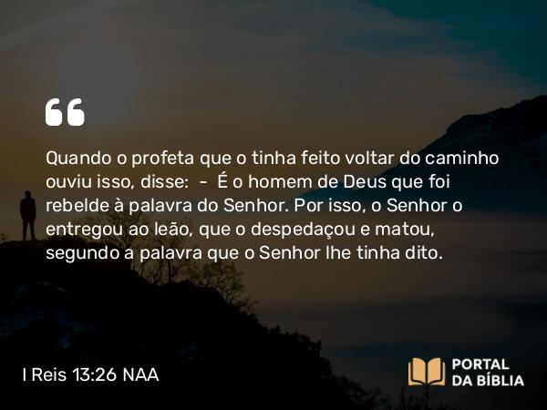 I Reis 13:26 NAA - Quando o profeta que o tinha feito voltar do caminho ouviu isso, disse: — É o homem de Deus que foi rebelde à palavra do Senhor. Por isso, o Senhor o entregou ao leão, que o despedaçou e matou, segundo a palavra que o Senhor lhe tinha dito.