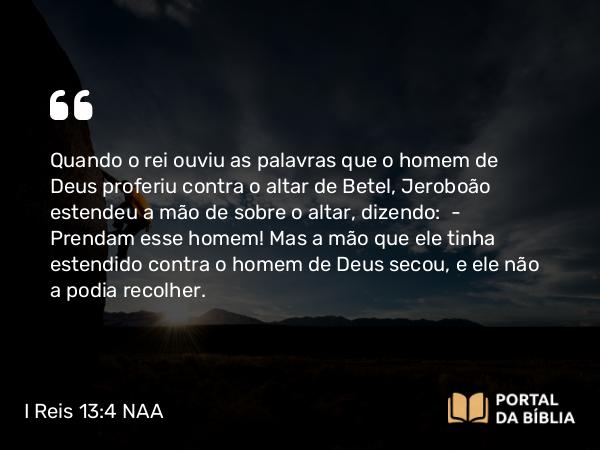 I Reis 13:4 NAA - Quando o rei ouviu as palavras que o homem de Deus proferiu contra o altar de Betel, Jeroboão estendeu a mão de sobre o altar, dizendo: — Prendam esse homem! Mas a mão que ele tinha estendido contra o homem de Deus secou, e ele não a podia recolher.