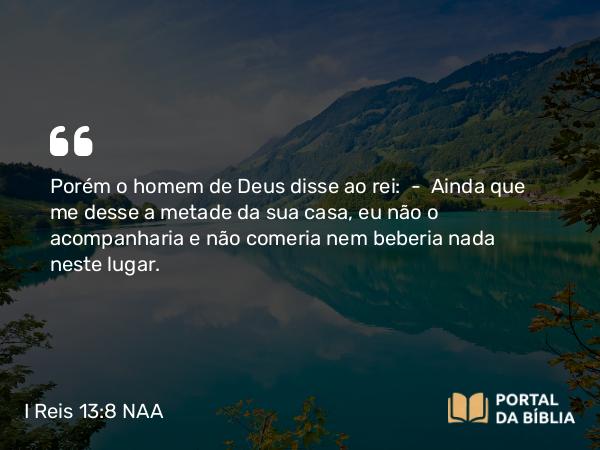 I Reis 13:8 NAA - Porém o homem de Deus disse ao rei: — Ainda que me desse a metade da sua casa, eu não o acompanharia e não comeria nem beberia nada neste lugar.