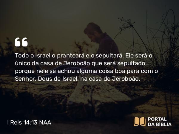 I Reis 14:13 NAA - Todo o Israel o pranteará e o sepultará. Ele será o único da casa de Jeroboão que será sepultado, porque nele se achou alguma coisa boa para com o Senhor, Deus de Israel, na casa de Jeroboão.