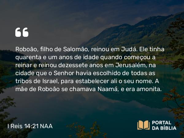 I Reis 14:21-31 NAA - Roboão, filho de Salomão, reinou em Judá. Ele tinha quarenta e um anos de idade quando começou a reinar e reinou dezessete anos em Jerusalém, na cidade que o Senhor havia escolhido de todas as tribos de Israel, para estabelecer ali o seu nome. A mãe de Roboão se chamava Naamá, e era amonita.