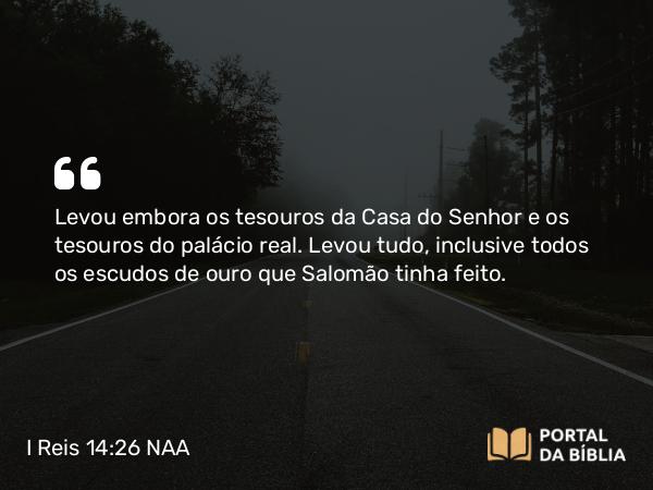 I Reis 14:26 NAA - Levou embora os tesouros da Casa do Senhor e os tesouros do palácio real. Levou tudo, inclusive todos os escudos de ouro que Salomão tinha feito.